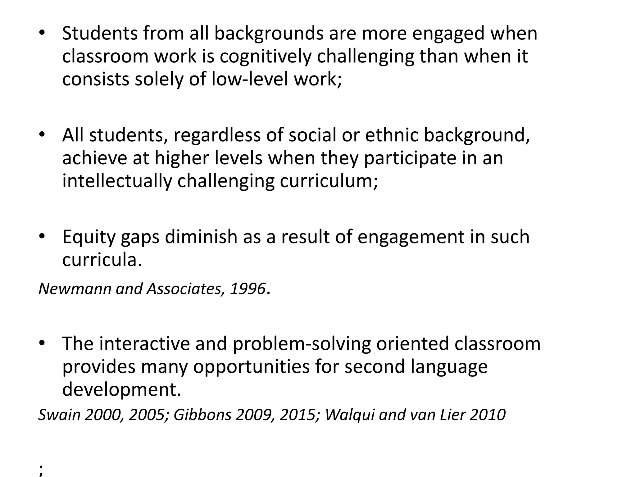 • Students from all backgrounds are more engaged when
classroom work is cognitively challenging than when it
consists solely of low-level work;
• All students, regardless of social or ethnic background,
achieve at higher levels when they participate in an
intellectually challenging curriculum;
• Equity gaps diminish as a result of engagement in such
curricula.
Newmann and Associates, 1996.
• The interactive and problem-solving oriented classroom
provides many opportunities for second language
development.
Swain 2000, 2005; Gibbons 2009, 2015; Walqui and van Lier 2010
;
 