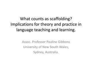What counts as scaffolding?
Implications for theory and practice in
language teaching and learning.
Assoc. Professor Pauline Gibbons
University of New South Wales,
Sydney, Australia.
 