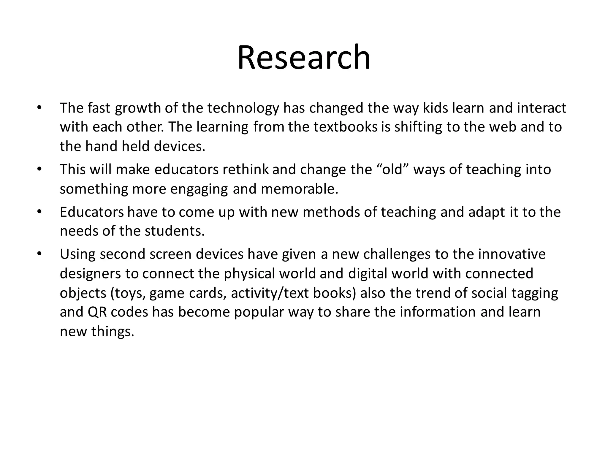 Research
• The fast growth of the technology has changed the way kids learn and interact
with each other. The learning from the textbooks is shifting to the web and to
the hand held devices.
• This will make educators rethink and change the “old” ways of teaching into
something more engaging and memorable.
• Educators have to come up with new methods of teaching and adapt it to the
needs of the students.
• Using second screen devices have given a new challenges to the innovative
designers to connect the physical world and digital world with connected
objects (toys, game cards, activity/text books) also the trend of social tagging
and QR codes has become popular way to share the information and learn
new things.
 