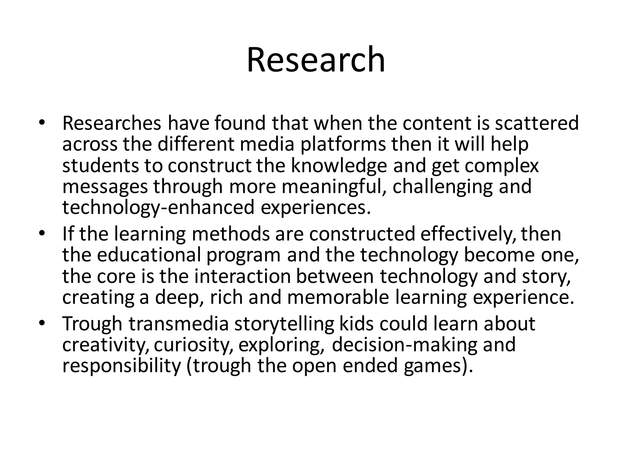 Research
• Researches have found that when the content is scattered
across the different media platforms then it will help
students to construct the knowledge and get complex
messages through more meaningful, challenging and
technology-enhanced experiences.
• If the learning methods are constructed effectively,then
the educational program and the technology become one,
the core is the interaction between technology and story,
creating a deep, rich and memorable learning experience.
• Trough transmedia storytelling kids could learn about
creativity,curiosity, exploring, decision-making and
responsibility (trough the open ended games).
 