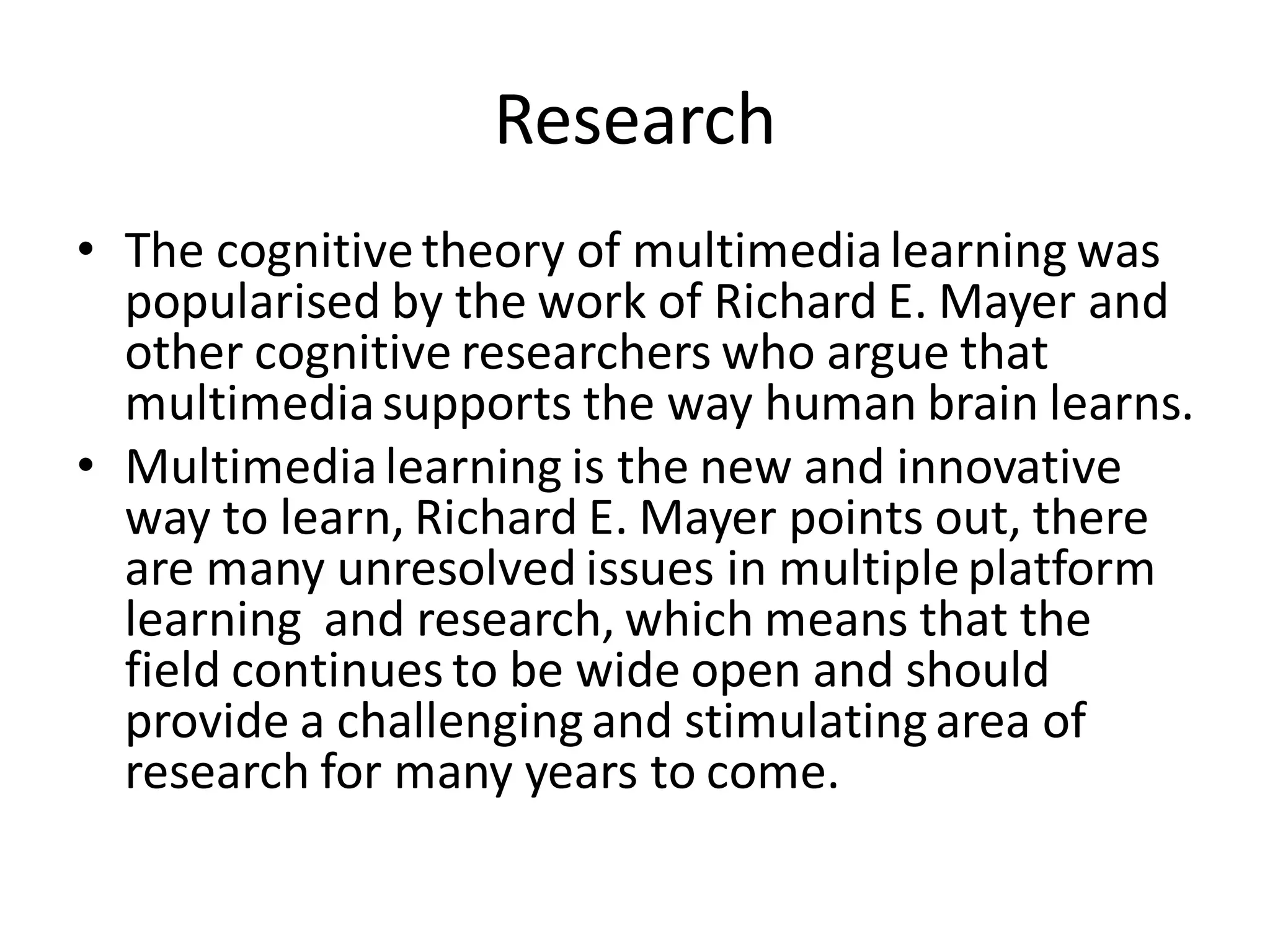 Research
• The cognitivetheory of multimedialearning was
popularised by the work of Richard E. Mayer and
other cognitive researchers who argue that
multimediasupports the way human brain learns.
• Multimedialearning is the new and innovative
way to learn, Richard E. Mayer points out, there
are many unresolved issues in multipleplatform
learning and research, which means that the
field continues to be wide open and should
provide a challengingand stimulatingarea of
research for many years to come.
 