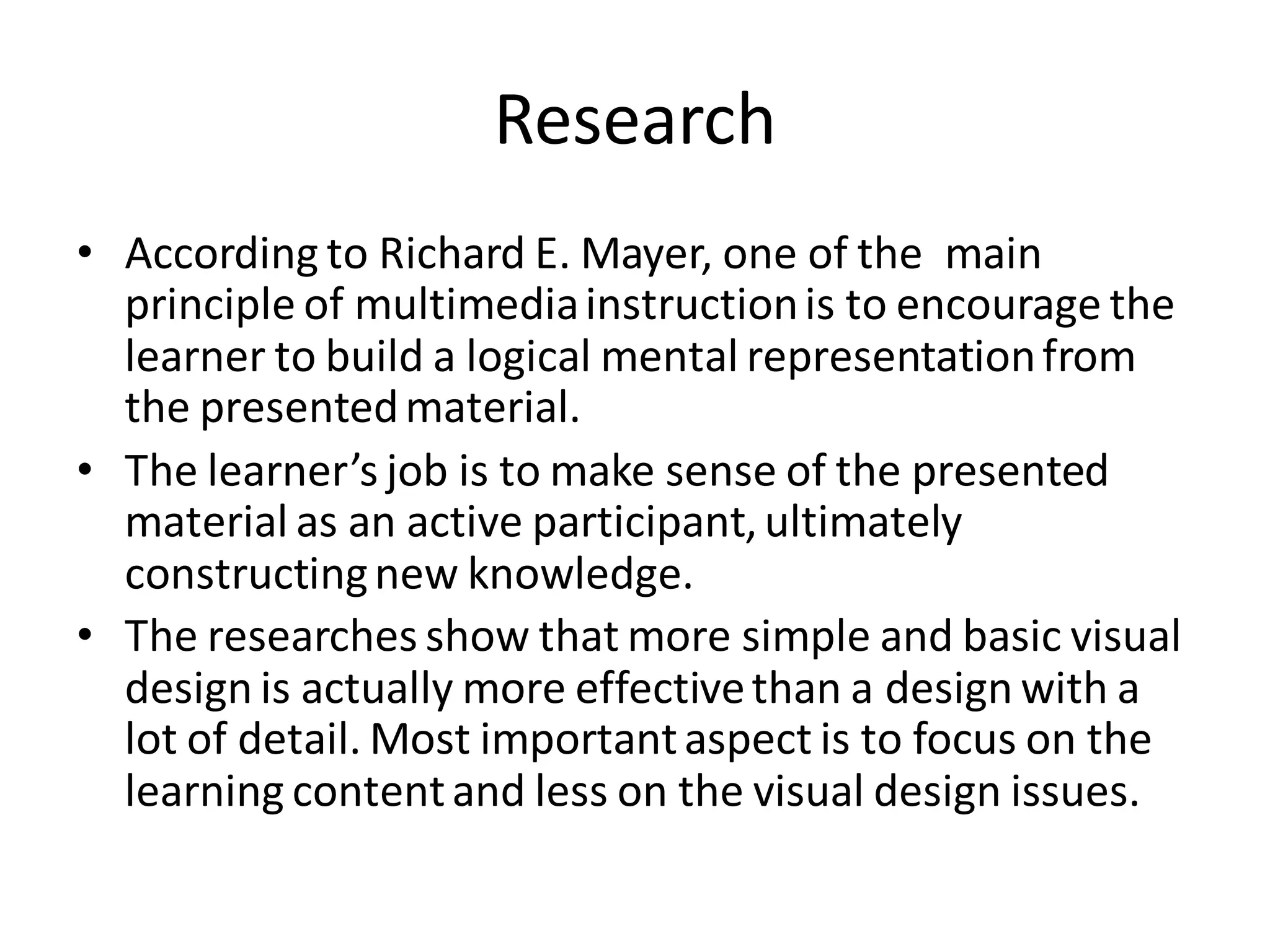 Research
• According to Richard E. Mayer, one of the main
principle of multimediainstructionis to encourage the
learner to build a logical mental representationfrom
the presentedmaterial.
• The learner’s job is to make sense of the presented
material as an active participant,ultimately
constructingnew knowledge.
• The researches show that more simple and basic visual
design is actually more effectivethan a design with a
lot of detail. Most importantaspect is to focus on the
learning contentand less on the visual design issues.
 