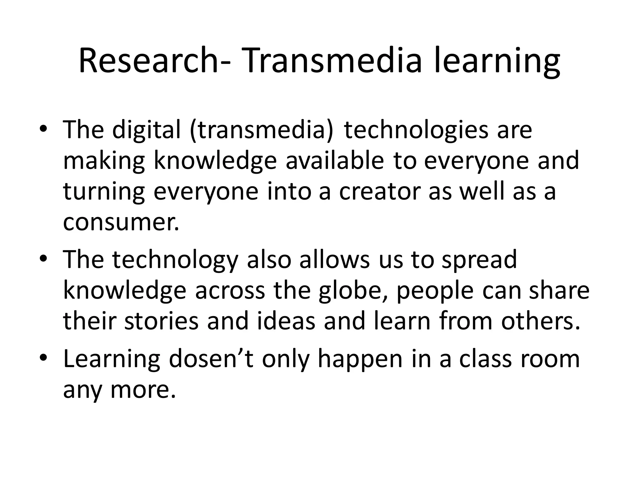 Research- Transmedia learning
• The digital (transmedia) technologies are
making knowledge available to everyone and
turning everyone into a creator as well as a
consumer.
• The technology also allows us to spread
knowledge across the globe, people can share
their stories and ideas and learn from others.
• Learning dosen’t only happen in a class room
any more.
 