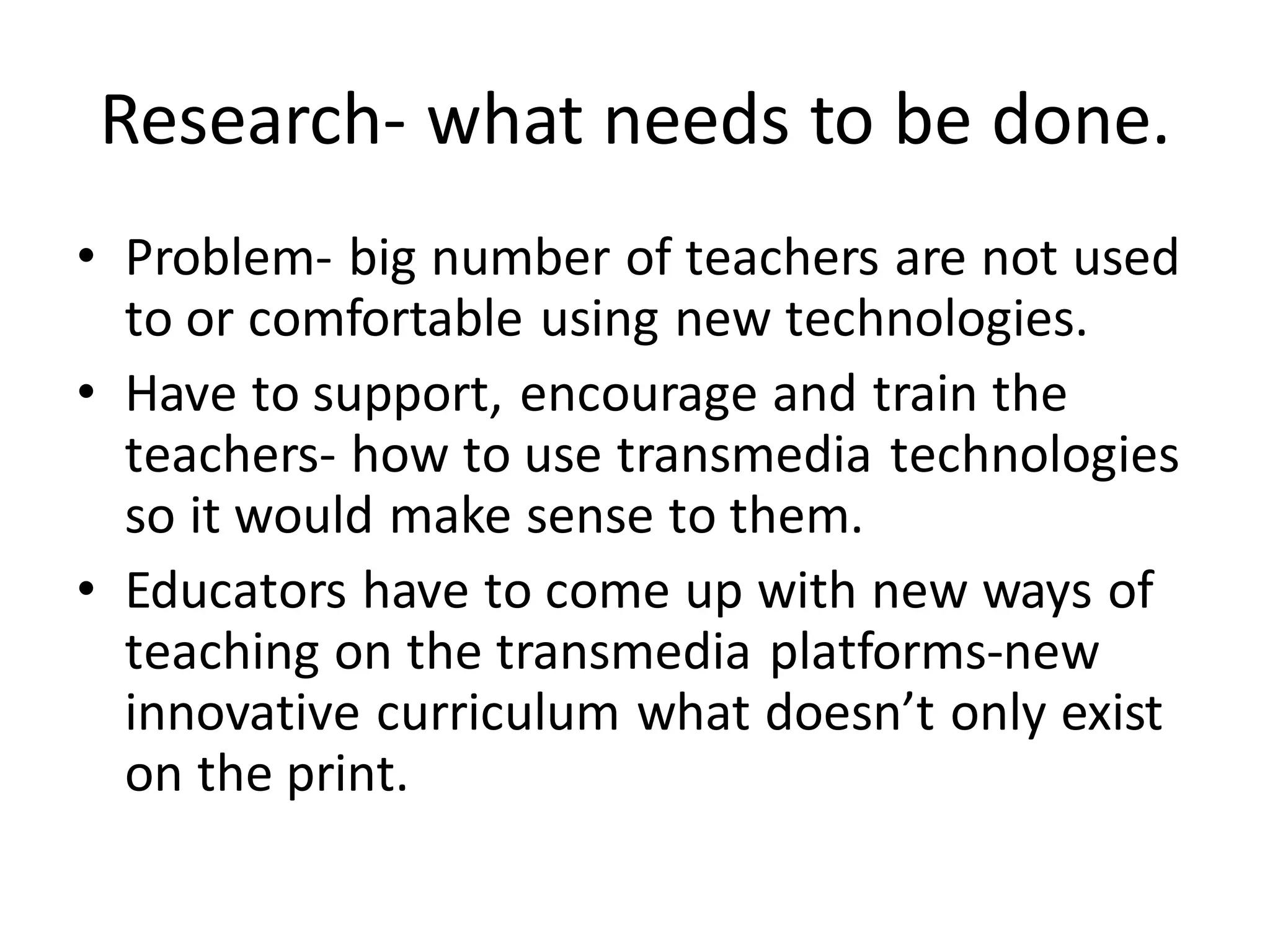 Research- what needs to be done.
• Problem- big number of teachers are not used
to or comfortable using new technologies.
• Have to support, encourage and train the
teachers- how to use transmedia technologies
so it would make sense to them.
• Educators have to come up with new ways of
teaching on the transmedia platforms-new
innovative curriculum what doesn’t only exist
on the print.
 