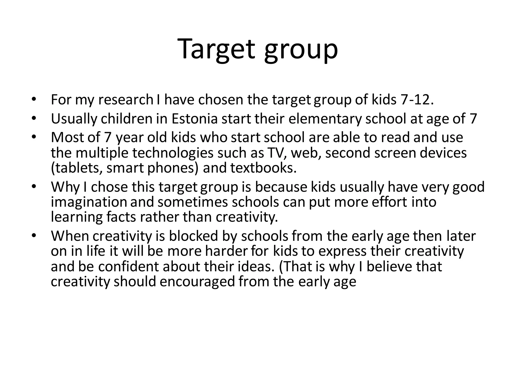 Target group
• For my research I have chosen the targetgroup of kids 7-12.
• Usually children in Estonia start their elementary school at age of 7
• Most of 7 year old kids who start school are able to read and use
the multiple technologies such as TV, web, second screen devices
(tablets, smart phones) and textbooks.
• Why I chose this targetgroup is because kids usually have very good
imagination and sometimes schools can put more effort into
learning facts rather than creativity.
• When creativity is blocked by schools from the early age then later
on in life it will be more harder for kids to express their creativity
and be confident about their ideas. (That is why I believe that
creativity should encouraged from the early age
 