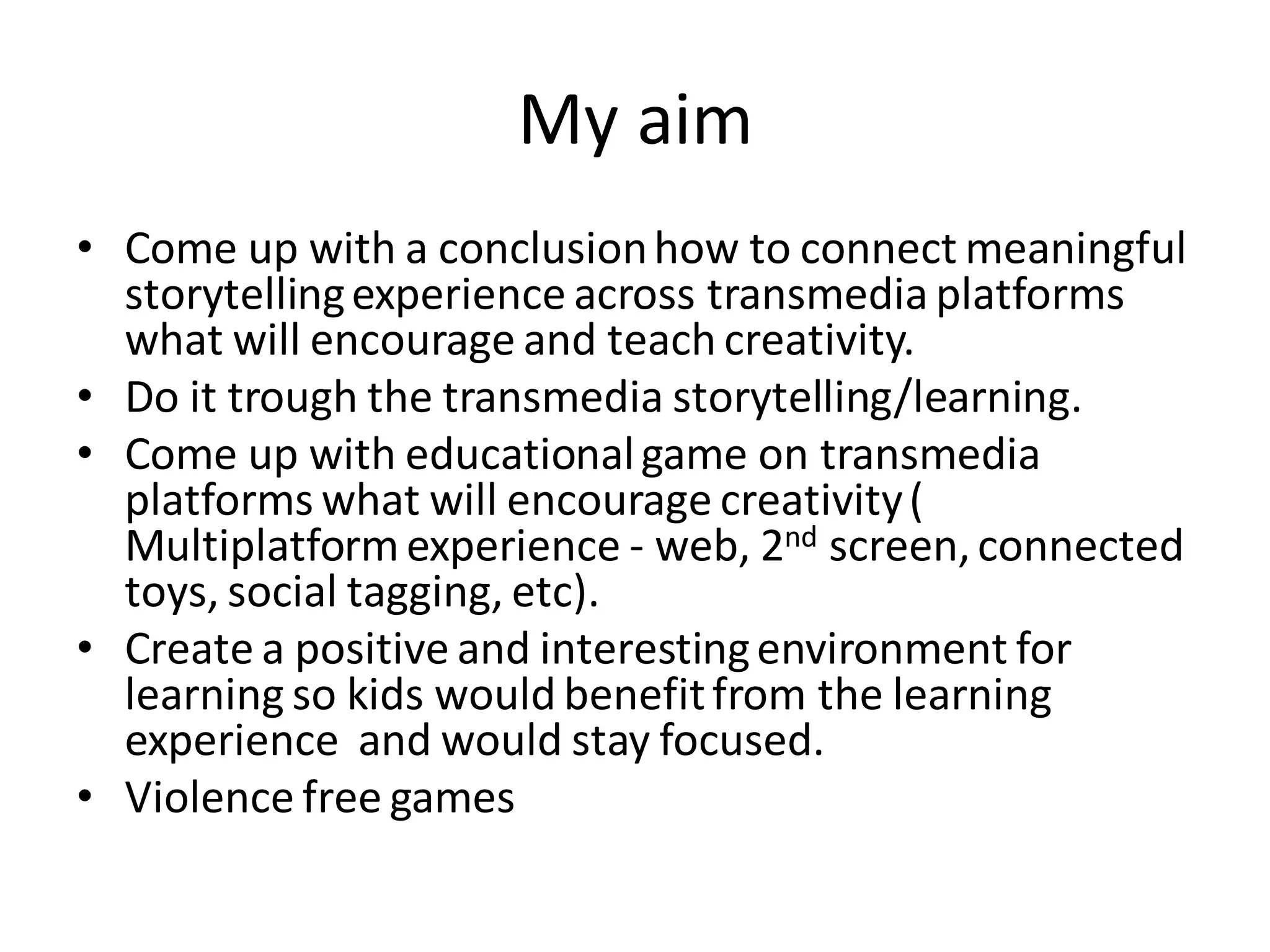 My aim
• Come up with a conclusionhow to connect meaningful
storytellingexperience across transmedia platforms
what will encourage and teach creativity.
• Do it trough the transmedia storytelling/learning.
• Come up with educationalgame on transmedia
platforms what will encourage creativity(
Multiplatformexperience - web, 2nd screen,connected
toys, social tagging, etc).
• Create a positive and interestingenvironment for
learning so kids would benefitfrom the learning
experience and would stay focused.
• Violence free games
 