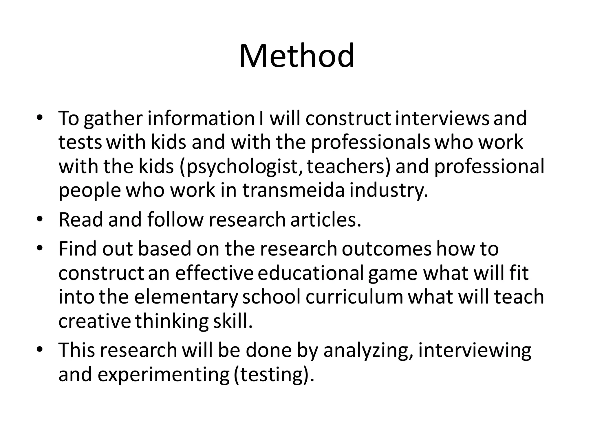 Method
• To gather informationI will constructinterviewsand
testswith kids and with the professionalswho work
with the kids (psychologist,teachers) and professional
people who work in transmeida industry.
• Read and follow research articles.
• Find out based on the research outcomes how to
constructan effectiveeducational game what will fit
into the elementary school curriculumwhat will teach
creativethinking skill.
• This research will be done by analyzing, interviewing
and experimenting(testing).
 