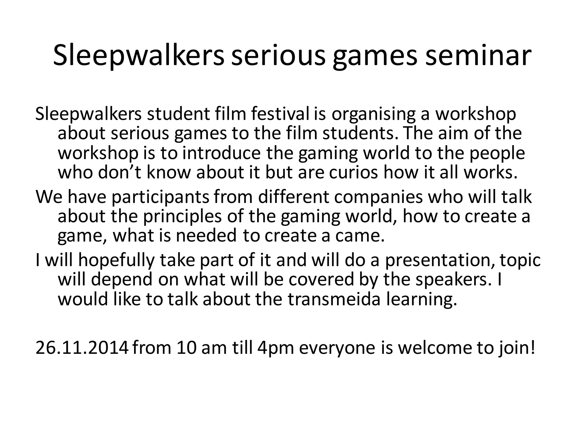 Sleepwalkers serious games seminar
Sleepwalkers student film festival is organising a workshop
about serious games to the film students. The aim of the
workshop is to introduce the gaming world to the people
who don’t know about it but are curios how it all works.
We have participants from different companies who will talk
about the principles of the gaming world, how to create a
game, what is needed to create a came.
I will hopefully take part of it and will do a presentation, topic
will depend on what will be covered by the speakers. I
would like to talk about the transmeida learning.
26.11.2014from 10 am till 4pm everyone is welcome to join!
 