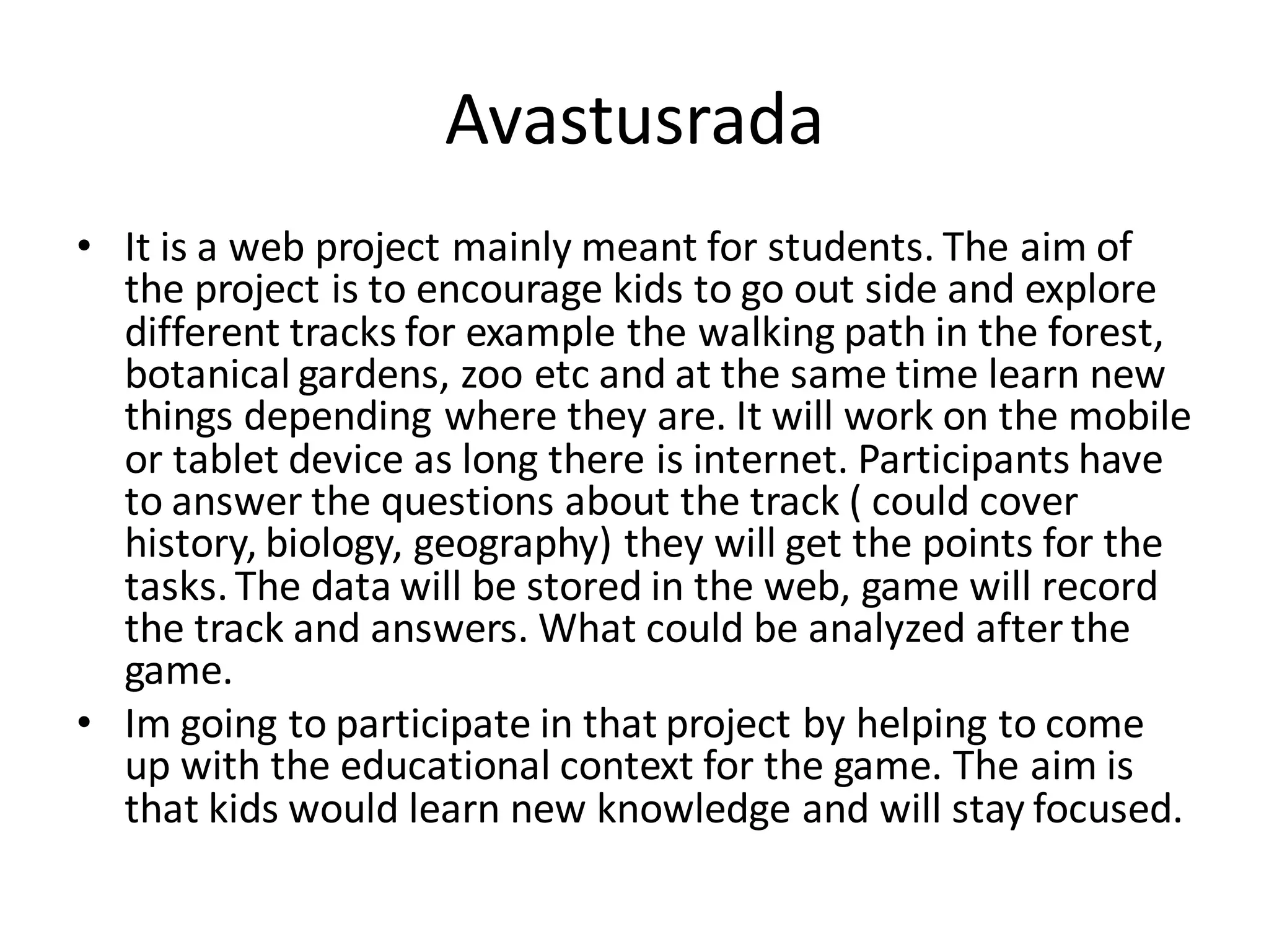 Avastusrada
• It is a web project mainly meant for students. The aim of
the project is to encourage kids to go out side and explore
different tracks for example the walking path in the forest,
botanical gardens, zoo etc and at the same time learn new
things depending where they are. It will work on the mobile
or tablet device as long there is internet. Participants have
to answer the questions about the track ( could cover
history, biology, geography) they will get the points for the
tasks.The data will be stored in the web, game will record
the track and answers. What could be analyzed after the
game.
• Im going to participate in that project by helping to come
up with the educational context for the game. The aim is
that kids would learn new knowledge and will stay focused.
 