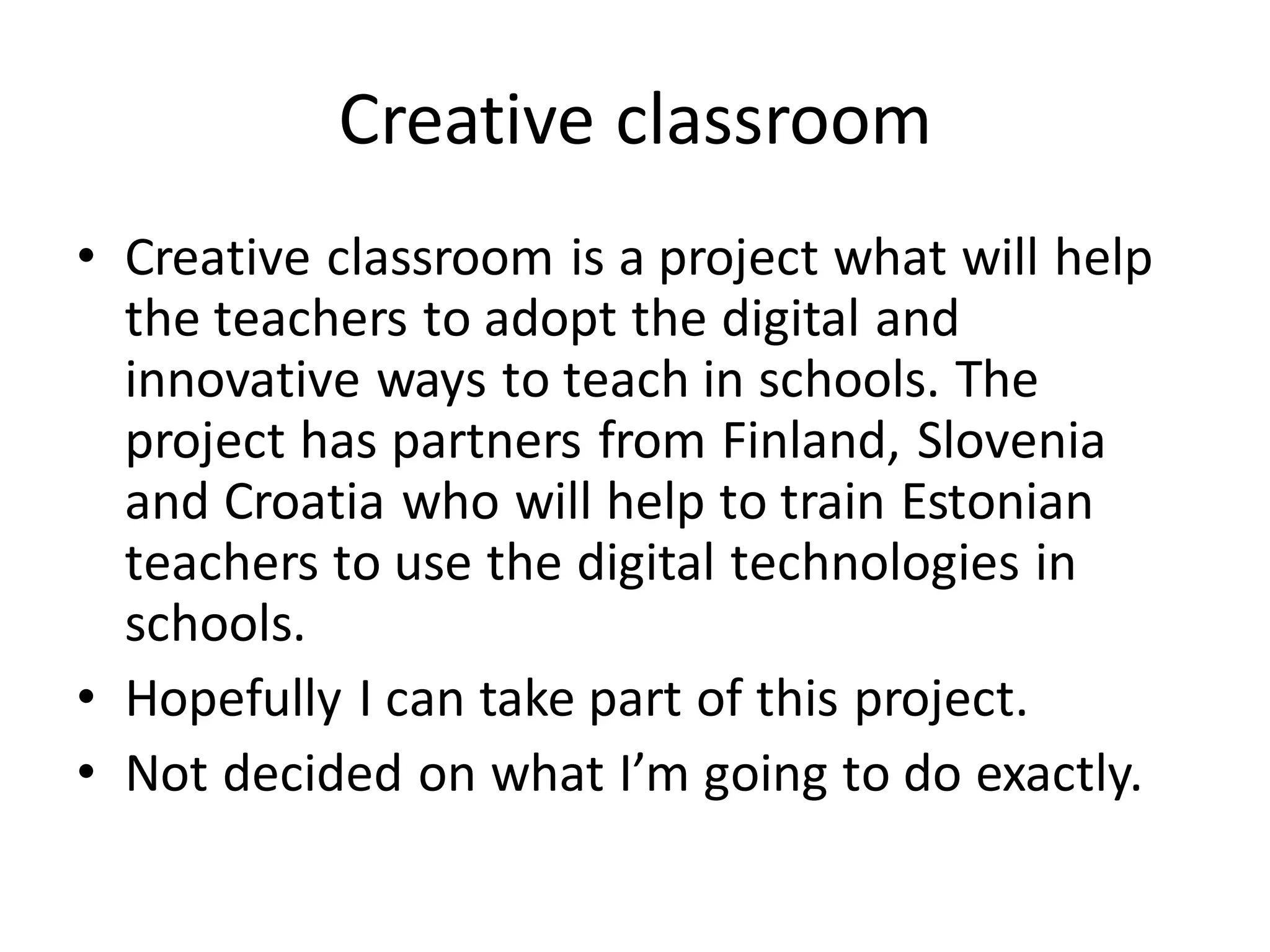 Creative classroom
• Creative classroom is a project what will help
the teachers to adopt the digital and
innovative ways to teach in schools. The
project has partners from Finland, Slovenia
and Croatia who will help to train Estonian
teachers to use the digital technologies in
schools.
• Hopefully I can take part of this project.
• Not decided on what I’m going to do exactly.
 