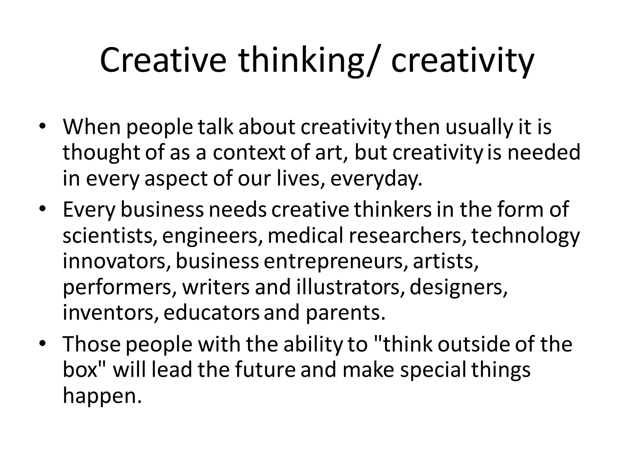 Creative thinking/ creativity
• When people talk about creativitythen usually it is
thought of as a context of art, but creativityis needed
in every aspect of our lives, everyday.
• Every business needs creative thinkers in the form of
scientists,engineers,medical researchers,technology
innovators,business entrepreneurs,artists,
performers, writers and illustrators,designers,
inventors,educatorsand parents.
• Those people with the ability to "think outside of the
box" will lead the future and make special things
happen.
 