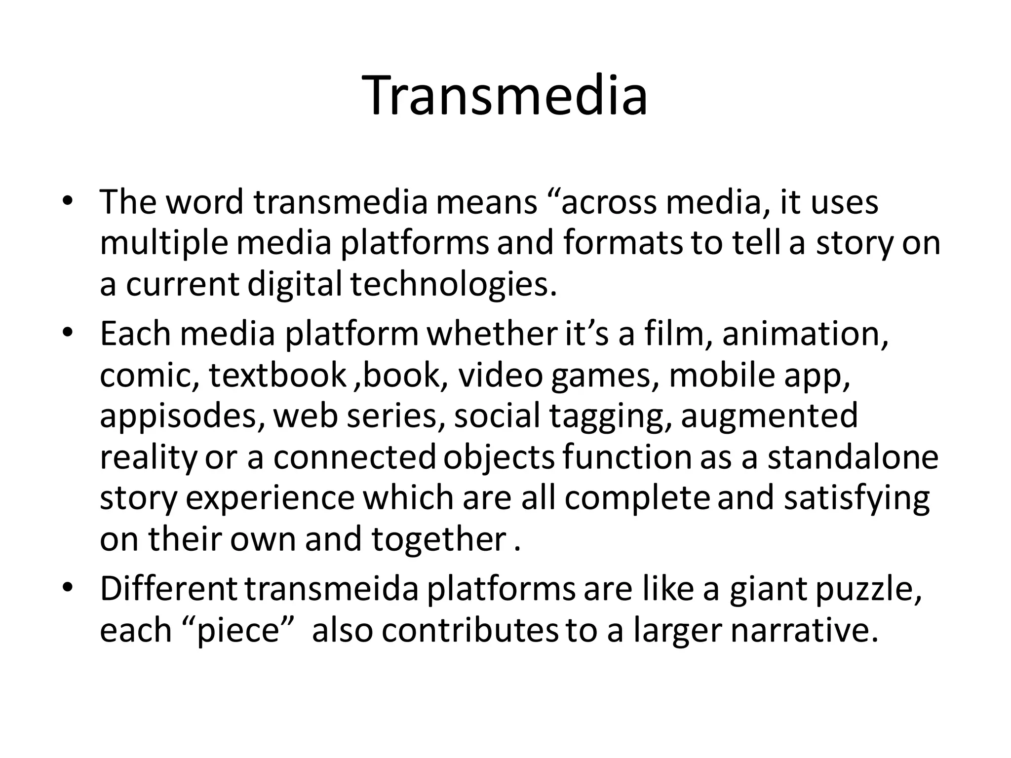 Transmedia
• The word transmedia means “across media, it uses
multiple media platforms and formats to tell a story on
a current digital technologies.
• Each media platformwhether it’s a film, animation,
comic, textbook,book, video games, mobile app,
appisodes,web series, social tagging, augmented
reality or a connectedobjects function as a standalone
story experience which are all completeand satisfying
on their own and together.
• Differenttransmeida platforms are like a giant puzzle,
each “piece” also contributesto a larger narrative.
 