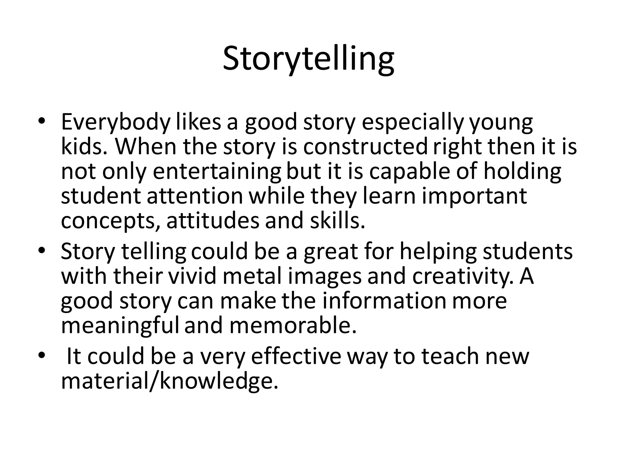 Storytelling
• Everybody likes a good story especially young
kids. When the story is constructedright then it is
not only entertainingbut it is capable of holding
student attention while they learn important
concepts, attitudes and skills.
• Story tellingcould be a great for helping students
with their vivid metal images and creativity. A
good story can make the information more
meaningfuland memorable.
• It could be a very effective way to teach new
material/knowledge.
 