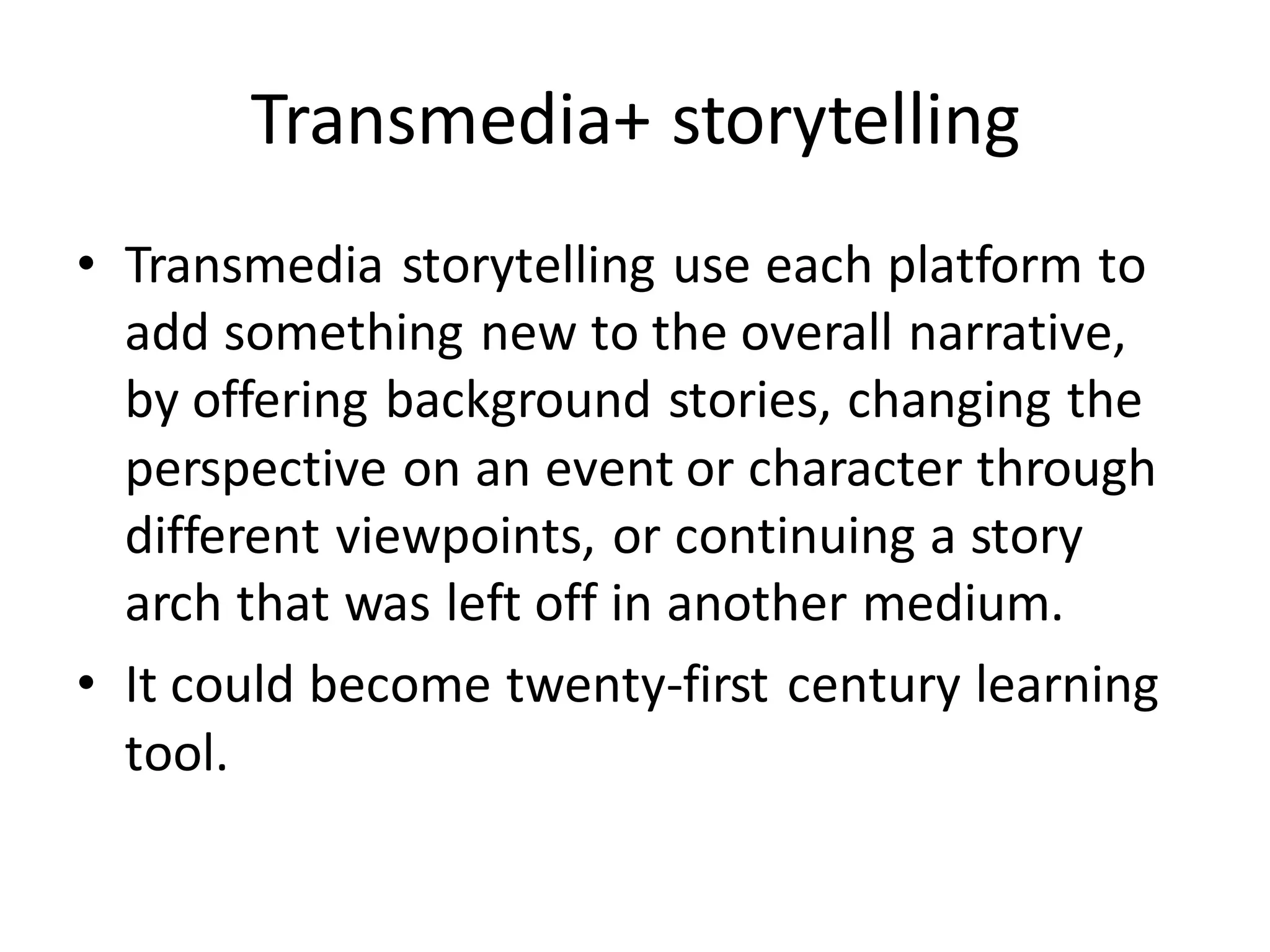 Transmedia+ storytelling
• Transmedia storytelling use each platform to
add something new to the overall narrative,
by offering background stories, changing the
perspective on an event or character through
different viewpoints, or continuing a story
arch that was left off in another medium.
• It could become twenty-first century learning
tool.
 