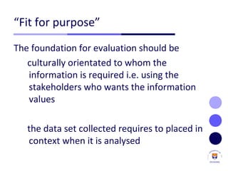 “Fit for purpose”
The foundation for evaluation should be
culturally orientated to whom the
information is required i.e. using the
stakeholders who wants the information
values
the data set collected requires to placed in
context when it is analysed
 