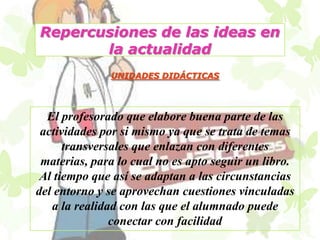 Repercusiones de las ideas en
       la actualidad
              UNIDADES DIDÁCTICAS




  El profesorado que elabore buena parte de las
 actividades por si mismo ya que se trata de temas
      transversales que enlazan con diferentes
 materias, para lo cual no es apto seguir un libro.
 Al tiempo que así se adaptan a las circunstancias
del entorno y se aprovechan cuestiones vinculadas
   a la realidad con las que el alumnado puede
               conectar con facilidad
 
