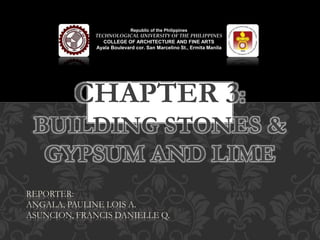 CHAPTER 3:
BUILDING STONES &
GYPSUM AND LIME
Republic of the Philippines
TECHNOLOGICAL UNIVERSITY OF THE PHILIPPINES
COLLEGE OF ARCHITECTURE AND FINE ARTS
Ayala Boulevard cor. San Marcelino St., Ermita Manila
REPORTER:
ANGALA, PAULINE LOIS A.
ASUNCION, FRANCIS DANIELLE Q.
 
