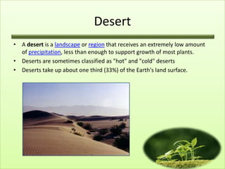 Desert
• A desert is a landscape or region that receives an extremely low amount
  of precipitation, less than enough to support growth of most plants.
• Deserts are sometimes classified as "hot" and "cold" deserts
• Deserts take up about one third (33%) of the Earth's land surface.
 