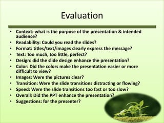 Evaluation
• Context: what is the purpose of the presentation & intended
  audience?
• Readability: Could you read the slides?
• Format: titles/text/images clearly express the message?
• Text: Too much, too little, perfect?
• Design: did the slide design enhance the presentation?
• Color: Did the colors make the presentation easier or more
  difficult to view?
• Images: Were the pictures clear?
• Transition: Were the slide transitions distracting or flowing?
• Speed: Were the slide transitions too fast or too slow?
• Overall: Did the PPT enhance the presentation?
• Suggestions: for the presenter?
 