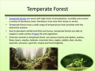 Temperate Forest
•   temperate forests are areas with high levels of precipitation, humidity and contain
    a variety of deciduous trees. Deciduous trees lose their leaves in winter.
•   Temperate forests have a wide range of temperatures that correlate with the
    distinctive seasons.
•   Due to abundant rainfall and thick soil humus, temperate forests are able to
    support a wide variety of plant life and vegetation.
•   Common animals in temperate forest are various insects and spiders, wolves,
    foxes, bears, coyotes, bobcats, mountain lions, eagles, rabbits, deer, skunks,
    squirrels, raccoons, squirrels, moose and hummingbirds.
 