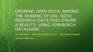 GROWING OPEN DATA: MAKING
THE SHARING OF XXL-SIZED
RESEARCH DATA FILES ONLINE
A REALITY, USING EDINBURGH
DATASHARE
PAULINE WARD: PAULINE.WARD@ED.AC.UK @PAULINEDATAWARD
GEORGE HAMILTON
 