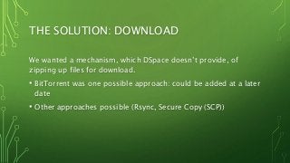 THE SOLUTION: DOWNLOAD
We wanted a mechanism, which DSpace doesn’t provide, of
zipping up files for download.
• BitTorrent was one possible approach: could be added at a later
date
• Other approaches possible (Rsync, Secure Copy (SCP))
 