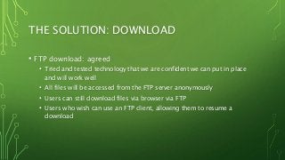 THE SOLUTION: DOWNLOAD
• FTP download: agreed
• Tried and tested technology that we are confident we can put in place
and will work well
• All files will be accessed from the FTP server anonymously
• Users can still download files via browser via FTP
• Users who wish can use an FTP client, allowing them to resume a
download
 