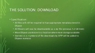 THE SOLUTION: DOWNLOAD
• Specification:
• All files will still be required to have appropriate metadata stored in
DSpace
• All filesets will now be downloadable as a zip file (previous 5.2 GB limit)
• Move DSpace assetstore to a location where more storage available
• Statistics (i.e. numbers) of file downloads by SFTP will be added to
DSpace statistics
 