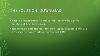 THE SOLUTION: DOWNLOAD
• This is a replacement for our current on-the-fly zip file
creation of Item bitstreams.
• Will mitigate potential performance issues. Because it will use
less server resources (Java threads and RAM)
 