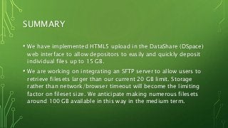 SUMMARY
• We have implemented HTML5 upload in the DataShare (DSpace)
web interface to allow depositors to easily and quickly deposit
individual files up to 15 GB.
• We are working on integrating an SFTP server to allow users to
retrieve filesets larger than our current 20 GB limit. Storage
rather than network/browser timeout will become the limiting
factor on fileset size. We anticipate making numerous filesets
around 100 GB available in this way in the medium term.
 