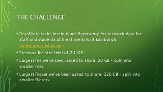 THE CHALLENGE
• DataShare is the Institutional Repository for research data for
staff and students at the University of Edinburgh:
datashare.is.ed.ac.uk .
• Previous file size limit of 2.1 GB.
• Largest file we’ve been asked to share: 20 GB – split into
smaller files.
• Largest fileset we’ve been asked to share: 226 GB – split into
smaller filesets.
 