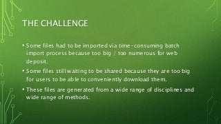 THE CHALLENGE
• Some files had to be imported via time-consuming batch
import process because too big / too numerous for web
deposit.
• Some files still waiting to be shared because they are too big
for users to be able to conveniently download them.
• These files are generated from a wide range of disciplines and
wide range of methods.
 