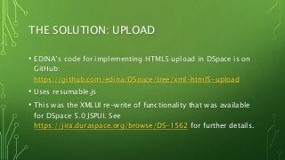 THE SOLUTION: UPLOAD
• EDINA’s code for implementing HTML5 upload in DSpace is on
GitHub:
https://github.com/edina/DSpace/tree/xml-html5-upload
• Uses resumable.js
• This was the XMLUI re-write of functionality that was available
for DSpace 5.0 JSPUI. See
https://jira.duraspace.org/browse/DS-1562 for further details.
 
