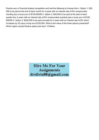 Pauline won a Financial Analyst competition and had the following to choose from i. Option 1: $20,
000 to be paid at the end of each month for 4 years with an interest rate of 6% compounded
monthly plus a lump sum of $100,000OR ii. Option 2: $40,000 to be paid at the start of each
quarter four 4 years with an interest rate of 8% compounded quarterly plus a lump sum of $150,
000OR iii. Option 3: $200,000 to be paid annually for 4 years with an interest rate of 8% which
increases by 3% plus a lump sum $120,000. What is the value of the three options presented?
Which option should Pauline select and why? 10 Marks
 