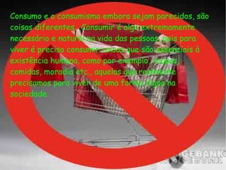 Consumo e o consumismo embora sejam parecidos, são
coisas diferentes.  Consumir é algo extremamente
necessário e natural na vida das pessoas, pois para
viver é preciso consumir coisas que são essenciais à
existência humana, como por exemplo, roupas,
comidas, moradia etc., aquelas que realmente
precisamos para viver de uma forma digna na
sociedade.
 