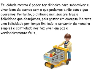 Felicidade mesmo é poder ter dinheiro para sobreviver e
viver bem de acordo com o que podemos e não com o que
queremos. Portanto, o dinheiro nem sempre traz a
felicidade que desejamos, pois gastar em excesso lhe traz
uma felicidade por tempo limitado, e consumir de maneira
simples e controlada nos faz viver em paz e
verdadeiramente feliz.
 
