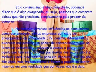 Já o consumismo é algo além disso, podemos
dizer que é algo exagerado, ou seja, pessoas que compram
coisas que não precisam, simplesmente pelo prazer de
comprar.
Há também diversas influências ao consumismo,
como por exemplo, várias empresas por meio de
propaganda e da publicidade (TV, cinema, internet etc.)
exercem nas pessoas um poder de convencimento que as
levam ao consumismo, induzem a pessoa a gastar tudo
aquilo que tem em produtos que muitas das vezes não é o
melhor e nem o necessário para ela. Produtos que não são
tão úteis, mas trazem status e fazem a pessoa se sentir
inserida em uma realidade que por vezes não é a dela.
 