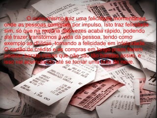 O consumismo traz uma felicidade momentânea,
onde as pessoas compram por impulso. Isto traz felicidade
sim, só que na maioria das vezes acaba rápido, podendo
até trazer transtornos à vida da pessoa, tendo como
exemplo as dívidas, tornando a felicidade em infelicidade.
O cartão de crédito e as compras em longo prazo fazem
parecer barato coisas que não são tão baratas assim, e
isso vai acumulando até se tornar uma bola de neve.
 