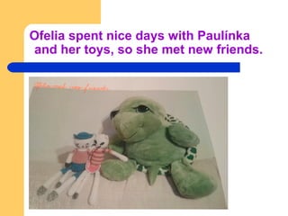 Ofelia spent nice days with Paulínka
and her toys, so she met new friends.
 