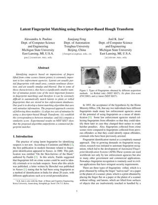 Latent Fingerprint Matching using Descriptor-Based Hough Transform 
Alessandra A. Paulino 
Dept. of Computer Science 
and Engineering 
Michigan State University 
East Lansing, MI, U.S.A. 
paulinoa@cse.msu.edu 
Jianjiang Feng 
Dept. of Automation 
Tsinghua University 
Beijing, China 
jfeng@tsinghua.edu.cn 
Anil K. Jain∗ 
Dept. of Computer Science 
and Engineering 
Michigan State University 
East Lansing, MI, U.S.A. 
jain@cse.msu.edu 
Abstract 
Identifying suspects based on impressions of fingers 
lifted from crime scenes (latent prints) is extremely impor-tant 
to law enforcement agencies. Latents are usually par-tial 
fingerprints with small area, contain nonlinear distor-tion, 
and are usually smudgy and blurred. Due to some of 
these characteristics, they have a significantly smaller num-ber 
of minutiae points (one of the most important features 
in fingerprint matching) and therefore it can be extremely 
difficult to automatically match latents to plain or rolled 
fingerprints that are stored in law enforcement databases. 
Our goal is to develop a latent matching algorithm that uses 
only minutiae information. The proposed approach consists 
of following three modules: (i) align two sets of minutiae by 
using a descriptor-based Hough Transform; (ii) establish 
the correspondences between minutiae; and (iii) compute a 
similarity score. Experimental results on NIST SD27 show 
that the proposed algorithm outperforms a commercial fin-gerprint 
matcher. 
1. Introduction 
The practice of using latent fingerprint for identifying 
suspects is not new. According to Cummins and Midlo [2], 
the first publication in modern literature related to finger-print 
identification appeared in Nature, in 1880. This pub-lication 
was entitled “On the Skin-furrows of the Hand,” 
authored by Faulds [3]. In this article, Faulds suggested 
that fingerprints left on crime scenes could be used to iden-tify 
criminals or to exclude suspects. Soon after this article 
was published, a letter written by Herschel was published 
in Nature [5] stating that he had been using fingerprint as 
a method of identification in India for about 20 years, with 
different applications such as to avoid personification. 
∗A.K. Jain is also with the Dept. of Brain and Cognitive Engineering, 
Korea University, Anam-dong, Seongbuk-gu, Seoul 136-713, Korea. 
(a) (b) (c) 
Figure 1. Types of Fingerprints obtained by different acquisition 
methods. (a) Rolled (ink) (NIST SD27), (b) plain (live-scan) 
(FVC2002), and (c) latent (NIST SD27). 
In 1893, the acceptance of the hypothesis by the Home 
Ministry Office, UK, that any two individuals have different 
fingerprints made many law enforcement agencies aware 
of the potential of using fingerprints as a mean of identi-fication 
[8]. Some law enforcement agencies started col-lecting 
fingerprints from offenders so that they could iden-tify 
them later in case they changed their names to evade 
harsher penalties. Also, fingerprints collected from crime 
scenes were compared to fingerprints collected from previ-ous 
offenders so that they could identify repeat offenders, 
criminals who have been previously arrested. 
Fingerprint identification started as a completely manual 
approach. Due to growing demands on fingerprint recog-nition, 
research was initiated to automate fingerprint recog-nition, 
which led to the development of Automated Finger-print 
Identification Systems (AFIS).These systems are used 
worldwide not only by law enforcement agencies but also 
in many other government and commercial applications. 
Nowadays fingerprint recognition is routinely used in civil-ian 
applications that have stringent security requirements. 
There are three types of fingerprints: rolled, which is a 
print obtained by rolling the finger “nail-to-nail” on a paper 
or the platen of a scanner; plain, which is a print obtained by 
placing the finger flat on a paper or the platen of a scanner 
without rolling; and latents, which are lifted from surfaces 
of objects that are inadvertently touched or handled by a 
1 
 