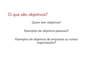 O que são objetivos?
Quem tem objetivos?
Exemplos de objetivos pessoais?
Exemplos de objetivos de empresas ou outras
organizações?
 