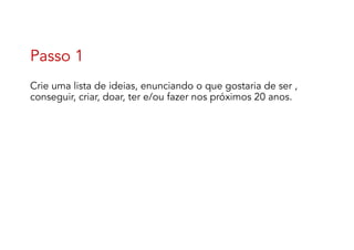 Passo 1
Crie uma lista de ideias, enunciando o que gostaria de ser ,
conseguir, criar, doar, ter e/ou fazer nos próximos 20 anos.
 