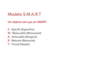 Modelo S.M.A.R.T
Um objetivo tem que ser SMART!
S - Specific (Específico)
M - Measurable (Mensurável)
A - Achievable (Atingível)
R - Relevant (Relevante)
T - Timed (Datado)
 