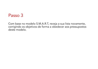Passo 3
Com base no modelo S.M.A.R.T, reveja a sua lista novamente,
corrigindo os objetivos de forma a obedecer aos pressupostos
deste modelo.
 