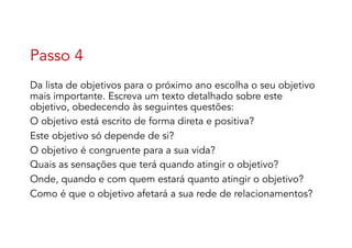 Passo 4
Da lista de objetivos para o próximo ano escolha o seu objetivo
mais importante. Escreva um texto detalhado sobre este
objetivo, obedecendo às seguintes questões:
O objetivo está escrito de forma direta e positiva?
Este objetivo só depende de si?
O objetivo é congruente para a sua vida?
Quais as sensações que terá quando atingir o objetivo?
Onde, quando e com quem estará quanto atingir o objetivo?
Como é que o objetivo afetará a sua rede de relacionamentos?
 