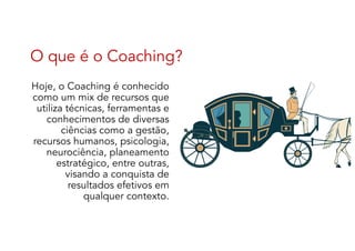 O que é o Coaching?
Hoje, o Coaching é conhecido
como um mix de recursos que
utiliza técnicas, ferramentas e
conhecimentos de diversas
ciências como a gestão,
recursos humanos, psicologia,
neurociência, planeamento
estratégico, entre outras,
visando a conquista de
resultados efetivos em
qualquer contexto.
 