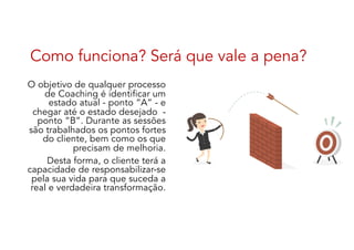 Como funciona? Será que vale a pena?
O objetivo de qualquer processo
de Coaching é identificar um
estado atual - ponto “A” - e
chegar até o estado desejado -
ponto “B”. Durante as sessões
são trabalhados os pontos fortes
do cliente, bem como os que
precisam de melhoria.
Desta forma, o cliente terá a
capacidade de responsabilizar-se
pela sua vida para que suceda a
real e verdadeira transformação.
 