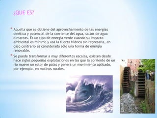 ¿QUE ES?


* Aquella que se obtiene del aprovechamiento de las energías
 cinética y potencial de la corriente del agua, saltos de agua
 o mareas. Es un tipo de energía verde cuando su impacto
 ambiental es mínimo y usa la fuerza hídrica sin represarla, en
 caso contrario es considerada sólo una forma de energía
 renovable.
* Se puede transformar a muy diferentes escalas, existen desde
 hace siglos pequeñas explotaciones en las que la corriente de un
 río mueve un rotor de palas y genera un movimiento aplicado,
 por ejemplo, en molinos rurales.
 