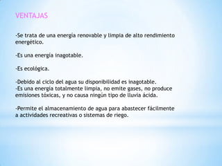 VENTAJAS

-Se trata de una energía renovable y limpia de alto rendimiento
energético.

-Es una energía inagotable.

-Es ecológica.

-Debido al ciclo del agua su disponibilidad es inagotable.
-Es una energía totalmente limpia, no emite gases, no produce
emisiones tóxicas, y no causa ningún tipo de lluvia ácida.

-Permite el almacenamiento de agua para abastecer fácilmente
a actividades recreativas o sistemas de riego.
 