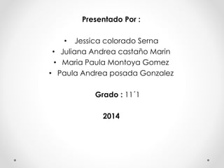 Presentado Por :
• Jessica colorado Serna
• Juliana Andrea castaño Marin
• Maria Paula Montoya Gomez
• Paula Andrea posada Gonzalez
Grado : 11´1
2014
 